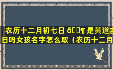 农历十二月初七日 🐶 是黄道吉日吗女孩名字怎么取（农历十二月初七出生的人是什么星座）